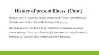 History of present illness (Cont.)
He gave history of bowel and bladder dysfunction in form of constipation and
difficulty in micturition followed by hesitancy and urgency.
During the course of his illness, he gave no history of headache, neck pain,
trauma, prolonged fever, unexplained weight loss, anorexia, cough, hemoptysis,
prolong use of steroid or close contact with known TB patient.
 