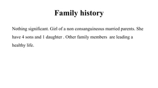 Family history
Nothing significant. Girl of a non consanguineous married parents. She
have 4 sons and 1 daughter . Other family members are leading a
healthy life.
 