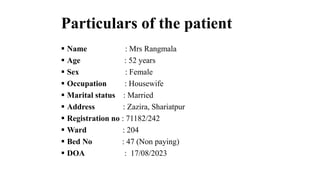 Particulars of the patient
 Name : Mrs Rangmala
 Age : 52 years
 Sex : Female
 Occupation : Housewife
 Marital status : Married
 Address : Zazira, Shariatpur
 Registration no : 71182/242
 Ward : 204
 Bed No : 47 (Non paying)
 DOA : 17/08/2023
 