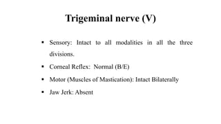 Trigeminal nerve (V)
 Sensory: Intact to all modalities in all the three
divisions.
 Corneal Reflex: Normal (B/E)
 Motor (Muscles of Mastication): Intact Bilaterally
 Jaw Jerk: Absent
 