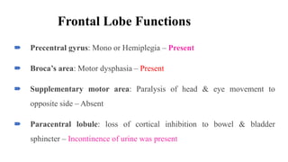Frontal Lobe Functions
 Precentral gyrus: Mono or Hemiplegia – Present
 Broca’s area: Motor dysphasia – Present
 Supplementary motor area: Paralysis of head & eye movement to
opposite side – Absent
 Paracentral lobule: loss of cortical inhibition to bowel & bladder
sphincter – Incontinence of urine was present
 