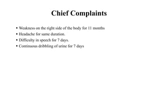 Chief Complaints
 Weakness on the right side of the body for 11 months
 Headache for same duration.
 Difficulty in speech for 7 days.
 Continuous dribbling of urine for 7 days
 