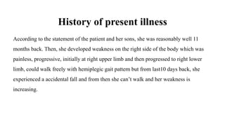 History of present illness
According to the statement of the patient and her sons, she was reasonably well 11
months back. Then, she developed weakness on the right side of the body which was
painless, progressive, initially at right upper limb and then progressed to right lower
limb, could walk freely with hemiplegic gait pattern but from last10 days back, she
experienced a accidental fall and from then she can’t walk and her weakness is
increasing.
 