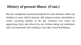 History of present illness (Cont.)
She also complained occasional headache for same duration which was
insidious in onset, mild in intensity, dull aching in nature, intermittent in
course, occurring anytime of the day, localized over vertex, no
aggravating factor and relieved by rest without taking any medication
and is not associated with vomiting or any other visual disturbances.
 