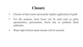 Closure
 Closure of dura mater necessarily implies application of graft.
 For this purpose, local tissue can be used such as galea
aponeurotica, pericranium, fascia lata or synthetic dural
substitute.
 Water tight fashion dural closure will be ensured.
 