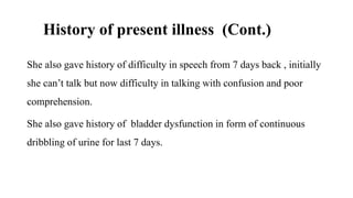 History of present illness (Cont.)
She also gave history of difficulty in speech from 7 days back , initially
she can’t talk but now difficulty in talking with confusion and poor
comprehension.
She also gave history of bladder dysfunction in form of continuous
dribbling of urine for last 7 days.
 