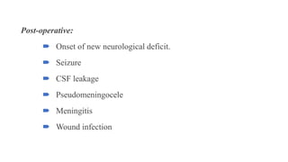 Post-operative:
 Onset of new neurological deficit.
 Seizure
 CSF leakage
 Pseudomeningocele
 Meningitis
 Wound infection
 