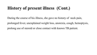 History of present illness (Cont.)
During the course of his illness, she gave no history of neck pain,
prolonged fever, unexplained weight loss, anorexia, cough, hemoptysis,
prolong use of steroid or close contact with known TB patient.
 
