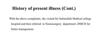 History of present illness (Cont.)
With the above complaints, she visited Sir Salimullah Medical college
hospital and then referred to Neurosurgery department ,DMCH for
better management.
 