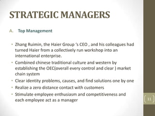 STRATEGIC MANAGERS,[object Object],Top Management,[object Object],Zhang Ruimin, the Haier Group ‘s CEO , and his colleagues had turned Haier from a collectively run workshop into an international enterprise.,[object Object],Combined chinese traditional culture and western by establishing the OEC(overall every control and clear ) market chain system ,[object Object],Clear identity problems, causes, and find solutions one by one ,[object Object],Realize a zero distance contact with customers ,[object Object],Stimulate employee enthusiasm and competitiveness and each employee act as a manager ,[object Object],11,[object Object]