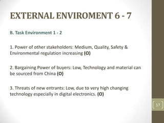 EXTERNAL ENVIROMENT 6 - 7,[object Object],B. Task Environment 1 - 2,[object Object],1. Power of other stakeholders: Medium, Quality, Safety & Environmental regulation increasing (O),[object Object],2. Bargaining Power of buyers: Low, Technology and material can be sourced from China (O),[object Object],3. Threats of new entrants: Low, due to very high changing technology especially in digital electronics. (O),[object Object],17,[object Object]
