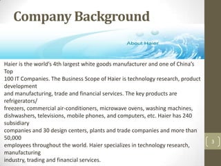 Company Background,[object Object],3,[object Object],Haier is the world’s 4th largest white goods manufacturer and one of China’s Top,[object Object],100 IT Companies. The Business Scope of Haier is technology research, product development,[object Object],and manufacturing, trade and financial services. The key products are refrigerators/,[object Object],freezers, commercial air-conditioners, microwave ovens, washing machines,,[object Object],dishwashers, televisions, mobile phones, and computers, etc. Haier has 240 subsidiary,[object Object],companies and 30 design centers, plants and trade companies and more than 50,000,[object Object],employees throughout the world. Haier specializes in technology research, manufacturing,[object Object],industry, trading and financial services.,[object Object]
