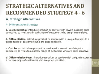 STRATEGIC ALTERNATIVES AND RECOMMENDED STRATEGY 4 - 6,[object Object],A. Strategic Alternatives,[object Object],4- Differentiation Strategy:,[object Object], ,[object Object],a. Cost Leadership: introduce product or service with lowest possible price compared to rivals to a broad range of customers who are price sensitive.,[object Object],b. Differentiation: introduce product or service with a unique features to a broad range of customers who are price sensitive.,[object Object],c. Cost Focus: introduce product or service with lowest possible price compared to rivals to a narrow range of customers who are price sensitive.,[object Object],d. Differentiation Focus: introduce product or service with unique features to a narrow range of customers who are price sensitive.,[object Object],32,[object Object]