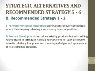 STRATEGIC ALTERNATIVES AND RECOMMENDED STRATEGY 5 - 6,[object Object],B. Recommended Strategy 1 - 2,[object Object],1-Forward Horizontal Integration:gaining control over competitors where the company is having a very strong financial position.,[object Object],2-Product Development: introduce existing products but with adding new features to introduce finally a new one where Haier’s strengths were its relatively low prices and the unique designs and appearance of its electronics products.,[object Object],33,[object Object]