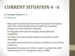 CURRENT SITUATION 4 - 6,[object Object],B. Strategic Posture 3 - 5,[object Object],3. Objective,[object Object],Main goal to continuously increase the volume of products sold in the United States and to modify the company’s products to meet American demand.,[object Object],To integrate itself with the locality and build brand recognition. ,[object Object],To achieve the cost control needed to maintain its price advantage.,[object Object],To continuously improve its services to build the trust of local customers.,[object Object],Expanded the amount of units in order to achieve the 10% market share in U.S. refrigerator sales in 2005,[object Object],8,[object Object]