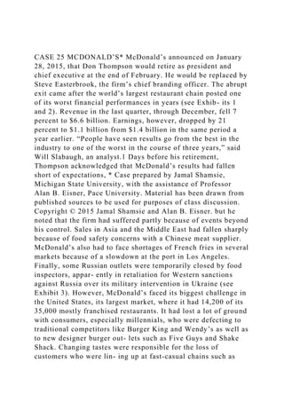 CASE 25 MCDONALD’S* McDonald’s announced on January
28, 2015, that Don Thompson would retire as president and
chief executive at the end of February. He would be replaced by
Steve Easterbrook, the firm’s chief branding officer. The abrupt
exit came after the world’s largest restaurant chain posted one
of its worst financial performances in years (see Exhib- its 1
and 2). Revenue in the last quarter, through December, fell 7
percent to $6.6 billion. Earnings, however, dropped by 21
percent to $1.1 billion from $1.4 billion in the same period a
year earlier. “People have seen results go from the best in the
industry to one of the worst in the course of three years,” said
Will Slabaugh, an analyst.1 Days before his retirement,
Thompson acknowledged that McDonald’s results had fallen
short of expectations, * Case prepared by Jamal Shamsie,
Michigan State University, with the assistance of Professor
Alan B. Eisner, Pace University. Material has been drawn from
published sources to be used for purposes of class discussion.
Copyright © 2015 Jamal Shamsie and Alan B. Eisner. but he
noted that the firm had suffered partly because of events beyond
his control. Sales in Asia and the Middle East had fallen sharply
because of food safety concerns with a Chinese meat supplier.
McDonald’s also had to face shortages of French fries in several
markets because of a slowdown at the port in Los Angeles.
Finally, some Russian outlets were temporarily closed by food
inspectors, appar- ently in retaliation for Western sanctions
against Russia over its military intervention in Ukraine (see
Exhibit 3). However, McDonald’s faced its biggest challenge in
the United States, its largest market, where it had 14,200 of its
35,000 mostly franchised restaurants. It had lost a lot of ground
with consumers, especially millennials, who were defecting to
traditional competitors like Burger King and Wendy’s as well as
to new designer burger out- lets such as Five Guys and Shake
Shack. Changing tastes were responsible for the loss of
customers who were lin- ing up at fast-casual chains such as
 