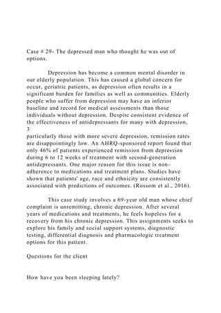 Case # 29- The depressed man who thought he was out of
options.
Depression has become a common mental disorder in
our elderly population. This has caused a global concern for
occur, geriatric patients, as depression often results in a
significant burden for families as well as communities. Elderly
people who suffer from depression may have an inferior
baseline and record for medical assessments than those
individuals without depression. Despite consistent evidence of
the effectiveness of antidepressants for many with depression,
3
particularly those with more severe depression, remission rates
are disappointingly low. An AHRQ-sponsored report found that
only 46% of patients experienced remission from depression
during 6 to 12 weeks of treatment with second-generation
antidepressants. One major reason for this issue is non-
adherence to medications and treatment plans. Studies have
shown that patients' age, race and ethnicity are consistently
associated with predictions of outcomes. (Rossom et al., 2016).
This case study involves a 69-year old man whose chief
complaint is unremitting, chronic depression. After several
years of medications and treatments, he feels hopeless for a
recovery from his chronic depression. This assignments seeks to
explore his family and social support systems, diagnostic
testing, differential diagnosis and pharmacologic treatment
options for this patient.
Questions for the client
How have you been sleeping lately?
 