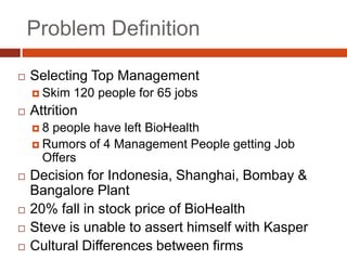 Problem Definition

   Selecting Top Management
     Skim   120 people for 65 jobs
   Attrition
    8 people have left BioHealth
     Rumors of 4 Management People getting Job
      Offers
   Decision for Indonesia, Shanghai, Bombay &
    Bangalore Plant
   20% fall in stock price of BioHealth
   Steve is unable to assert himself with Kasper
   Cultural Differences between firms
 