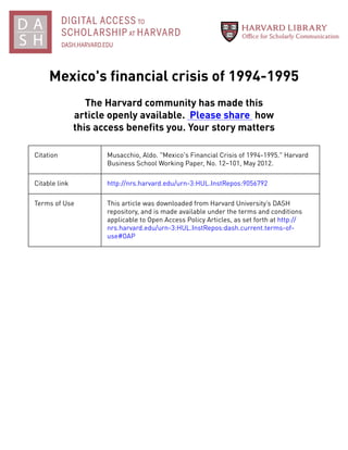 Mexico's financial crisis of 1994-1995
The Harvard community has made this
article openly available. Please share how
this access benefits you. Your story matters
Citation Musacchio, Aldo. "Mexico's Financial Crisis of 1994-1995." Harvard
Business School Working Paper, No. 12–101, May 2012.
Citable link http://nrs.harvard.edu/urn-3:HUL.InstRepos:9056792
Terms of Use This article was downloaded from Harvard University’s DASH
repository, and is made available under the terms and conditions
applicable to Open Access Policy Articles, as set forth at http://
nrs.harvard.edu/urn-3:HUL.InstRepos:dash.current.terms-of-
use#OAP
 