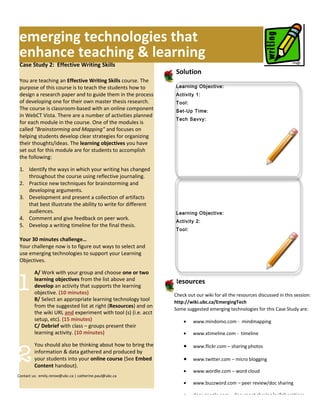 emerging technologies that
 enhance teaching & learning
 Case Study 2: Effective Writing Skills
                                                                Solution
 You are teaching an Effective Writing Skills course. The
 purpose of this course is to teach the students how to         Learning Objective:
 design a research paper and to guide them in the process       Activity 1:
 of developing one for their own master thesis research.        Tool:
 The course is classroom-based with an online component         Set-Up Time:
 in WebCT Vista. There are a number of activities planned
                                                                Tech Savvy:
 for each module in the course. One of the modules is
 called "Brainstorming and Mapping" and focuses on
 helping students develop clear strategies for organizing
 their thoughts/ideas. The learning objectives you have
 set out for this module are for students to accomplish
 the following:

 1. Identify the ways in which your writing has changed
    throughout the course using reflective journaling.
 2. Practice new techniques for brainstorming and
    developing arguments.
 3. Development and present a collection of artifacts
    that best illustrate the ability to write for different
    audiences.                                                  Learning Objective:
 4. Comment and give feedback on peer work.                     Activity 2:
 5. Develop a writing timeline for the final thesis.
                                                                Tool:

 Your 30 minutes challenge…                                     Set-Up Time:
 Your challenge now is to figure out ways to select and
 use emerging technologies to support your Learning
 Objectives.

         A/ Work with your group and choose one or two

1        learning objectives from the list above and
         develop an activity that supports the learning
         objective. (10 minutes)
         B/ Select an appropriate learning technology tool
                                                                Resources
                                                                Check out our wiki for all the resources discussed in this session:
                                                                http://wiki.ubc.ca/EmergingTech
         from the suggested list at right (Resources) and on
                                                                Some suggested emerging technologies for this Case Study are:
         the wiki URL and experiment with tool (s) (i.e. acct
         setup, etc). (15 minutes)                                  •    www.mindomo.com - mindmapping
         C/ Debrief with class – groups present their
         learning activity. (10 minutes)                            •    www.xtimeline.com - timeline




2
         You should also be thinking about how to bring the         •    www.flickr.com – sharing photos
         information & data gathered and produced by
         your students into your online course (See Embed           •    www.twitter.com – micro blogging
         Content handout).
                                                                    •    www.wordle.com – word cloud
Contact us: emily.renoe@ubc.ca | catherine.paul@ubc.ca
                                                                    •    www.buzzword.com – peer review/doc sharing

                                                                    •    docs.google.com – document sharing/collaborations
 