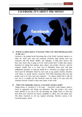 Facebook : It’s About The Money CASE 2.2
CASE STUDY 2.2
FACEBOOK: IT’S ABOUT THE MONEY
a) Perform an ethical analysis of Facebook. What is the ethical dilemma presented
by this case?
Facebook is the leading Social Networking Site of the World. Facebook mission is to
make the world more open and connected. Facebook helps Internet users stay
connected with their friends, families, and colleagues. It helps them discover and
learn more about what is going on in the world around them. It helps them express
themselves by sharing their opinions, ideas, photos, and activities. However, what the
company actually does is to share tons of information about users with large
multinational advertisers to bring the benefit for it. Advertisers can engage with users
based upon the information shared by users such as age, gender, location, education,
work history or specific interests. Facebook CEO Mark Zuckerberg often says that
people want to be more open and connected. It's unclear whether that is truly the
case, but it is certainly true that Facebook wants the world to be more open and
connected because it stands to make more money in that world.
b) What is the relationship of privacy to Facebook’s business model?
Talking privacy to Facebook is a bit ironic. Facebook’s entire business model is
based on aggregation and sharing user information. They give people a free social
media platform to use and in turn sell advertising and insights based on what they
learn about user. Facebook has massive capabilities to collect, store and analyze data.
This allows Facebook to sell very targeted advertising. Therefore, privacy is the
Facebook business model.
 