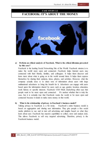 Facebook : It’s About The Money CASE 2.2
1 MBA_Batch2_UMK_Kch/M7/GST5803/Information Systemand E-Commerce/P14D397P
CASE STUDY 2.2
FACEBOOK: IT’S ABOUT THE MONEY
a) Perform an ethical analysis of Facebook. What is the ethical dilemma presented
by this case?
Facebook is the leading Social Networking Site of the World. Facebook mission is to
make the world more open and connected. Facebook helps Internet users stay
connected with their friends, families, and colleagues. It helps them discover and
learn more about what is going on in the world around them. It helps them express
themselves by sharing their opinions, ideas, photos, and activities. However, what the
company actually does is to share tons of information about users with large
multinational advertisers to bring the benefit for it. Advertisers can engage with users
based upon the information shared by users such as age, gender, location, education,
work history or specific interests. Facebook CEO Mark Zuckerberg often says that
people want to be more open and connected. It's unclear whether that is truly the
case, but it is certainly true that Facebook wants the world to be more open and
connected because it stands to make more money in that world.
b) What is the relationship of privacy to Facebook’s business model?
Talking privacy to Facebook is a bit ironic. Facebook’s entire business model is
based on aggregation and sharing user information. They give people a free social
media platform to use and in turn sell advertising and insights based on what they
learn about user. Facebook has massive capabilities to collect, store and analyze data.
This allows Facebook to sell very targeted advertising. Therefore, privacy is the
Facebook business model.
 