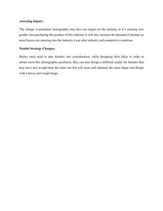 Assessing impact:
The change in purchaser demography may have an impact on the industry as it’s creating new
gender into purchasing the product of this industry it will also increase the demand of product as
more buyers are entering into the industry it can alter industry and competitive condition.
Needed Strategy Changes:
Harley must need to take females into consideration, while designing their bikes in order to
attract more this demographic purchaser, they can also design a different model for females that
may have less weight than the male one but will seem and maintain the same shape and design
with a heavy and rough image.
 