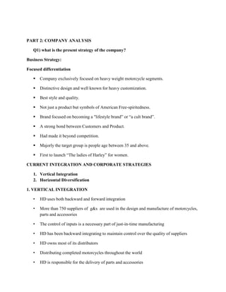 PART 2: COMPANY ANALYSIS
Q1) what is the present strategy of the company?
Business Strategy:
Focused differentiation
 Company exclusively focused on heavy weight motorcycle segments.
 Distinctive design and well known for heavy customization.
 Best style and quality.
 Not just a product but symbols of American Free-spiritedness.
 Brand focused on becoming a "lifestyle brand” or “a cult brand”.
 A strong bond between Customers and Product.
 Had made it beyond competition.
 Majorly the target group is people age between 35 and above.
 First to launch “The ladies of Harley” for women.
CURRENT INTEGRATION AND CORPORATE STRATEGIES
1. Vertical Integration
2. Horizontal Diversification
1. VERTICAL INTEGRATION
• HD uses both backward and forward integration
• More than 750 suppliers of g&s are used in the design and manufacture of motorcycles,
parts and accessories
• The control of inputs is a necessary part of just-in-time manufacturing
• HD has been backward integrating to maintain control over the quality of suppliers
• HD owns most of its distributors
• Distributing completed motorcycles throughout the world
• HD is responsible for the delivery of parts and accessories
 