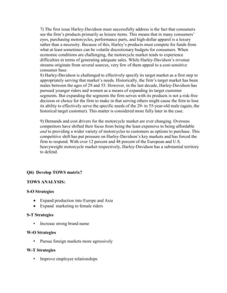 7) The first issue Harley-Davidson must successfully address is the fact that consumers
see the firm’s products primarily as leisure items. This means that in many consumers’
eyes, purchasing motorcycles, performance parts, and high-dollar apparel is a luxury
rather than a necessity. Because of this, Harley’s products must compete for funds from
what at least sometimes can be volatile discretionary budgets for consumers. When
economic conditions are challenging, the motorcycle market tends to experience
difficulties in terms of generating adequate sales. While Harley-Davidson’s revenue
streams originate from several sources, very few of them appeal to a cost-sensitive
consumer base.
8) Harley-Davidson is challenged to effectively specify its target market as a first step to
appropriately serving that market’s needs. Historically, the firm’s target market has been
males between the ages of 29 and 55. However, in the last decade, Harley-Davidson has
pursued younger riders and women as a means of expanding its target customer
segments. But expanding the segments the firm serves with its products is not a risk-free
decision or choice for the firm to make in that serving others might cause the firm to lose
its ability to effectively serve the specific needs of the 29- to 55-year-old male (again, the
historical target customer). This matter is considered more fully later in the case.
9) Demands and cost drivers for the motorcycle market are ever changing. Overseas
competitors have shifted their focus from being the least expensive to being affordable
and to providing a wider variety of motorcycles to customers as options to purchase. This
competitive shift has put pressure on Harley-Davidson’s key markets and has forced the
firm to respond. With over 12 percent and 48 percent of the European and U.S.
heavyweight motorcycle market respectively, Harley-Davidson has a substantial territory
to defend.
Q6) DevelopTOWS matrix?
TOWS ANALYSIS:
S-O Strategies
 Expand production into Europe and Asia
 Expand marketing to female riders
S-T Strategies
• Increase strong brand name
W-O Strategies
• Pursue foreign markets more agressively
W-T Strategies
• Improve employee relationships
 