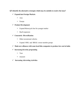 Q7) Identify the alternative strategies which may be suitable to resolve the issue?
 Expand into Foreign Markets
• Asia
• Europe
 Product Development
• Expand Motorcycle line for younger market
• Buell expansion
 Concentric Diversification
• Other recreational vehicles
• Expand HOG and BRAG owner member groups
 Made new alliances with some local bike companies to produce low cost in India
 Increasıng dıversity programing
• Tour
• museum
 Increasing Adversting Activities
 