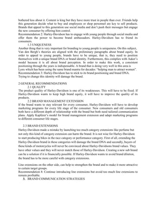 bothered less about it. Content is king but they have more trust in people than ever. Friends help
this generation decide what to buy and employees or shop personnel are key to sell products.
Brands that appeal to this generation use social media and don’t push their messages but engage
the new consumer by offering him control.
Recommendation 2: Harley-Davidson has to engage with young people through social media and
offer them the power to become brand ambassadors. Harley-Davidson has to friend its
consumers.
1.3 UNIQUENESS
Another thing that is very important for branding to young people is uniqueness. On this subject,
Van den Bergh’s theories are aligned with the preliminary paragraphs about brand equity. In
order to appeal to young people, brands have to be unique, that is, they need to position
themselves with a unique brand DNA or brand identity. Furthermore, this complies with Aaker’s
model because it is all about brand perception. In order to make this work, a consistent
positioning through the years is indispensable. A brand that is doing very well in this area is
Lynx which has been using the same brand mantra for decades: “helping man to attract women”.
Recommendation 3: Harley-Davidson has to stick to its brand positioning and brand DNA.
Trying to change this identity will damage the brand.
2 GENERAL RECOMMENDATIONS
2.1 QUALITY
The product quality of Harley-Davidson is one of its weaknesses. This will have to be fixed. If
Harley-Davidson wants to keep high brand equity, it will have to improve the quality of its
products.
2.2 BRAND MANAGEMENT EXTENSION
If the brand wants to stay relevant for every consumer, Harley-Davidson will have to develop
marketing programs for every life stage of the consumer. New consumers and old consumers
both have a different depth of relationship with the brand but both need tailored communication
plans. Apply Kapferer’s model for brand management extension and adapt marketing programs
to different consumer life stages.
2.3 BRAND EXTENSIONS
Harley-Davidson made a mistake by launching too much category extensions like perfume but
not only this kind of category extension can harm the brand. It is not wise for Harley-Davidson
to start producing bikes in the race category or performance category. First of all, extending the
Harley-Davidson brand in these categories will damage the brand DNA and secondly, buyers of
these kinds of motorcycles will never be convinced about Harley-Davidsons brand values. They
have other values and they will never match those of Harley-Davidson. Creating a new sub brand
can be a solution if it is financially possible. If Harley-Davidson wants to avoid brand dilution,
the brand has to be more careful with category extensions.
Line extensions on the other side, can help to strengthen the brand and to make it more attractive
to certain target groups.
Recommendation 8: Continue introducing line extensions but avoid too much line extensions to
remain profitable.
3. BRAND COMMUNICATION STRATEGIES
 
