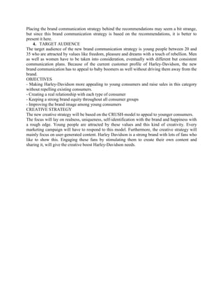 Placing the brand communication strategy behind the recommendations may seem a bit strange,
but since this brand communication strategy is based on the recommendations, it is better to
present it here.
4. TARGET AUDIENCE
The target audience of the new brand communication strategy is young people between 20 and
35 who are attracted by values like freedom, pleasure and dreams with a touch of rebellion. Men
as well as women have to be taken into consideration, eventually with different but consistent
communication plans. Because of the current customer profile of Harley-Davidson, the new
brand communication has to appeal to baby boomers as well without driving them away from the
brand.
OBJECTIVES
- Making Harley-Davidson more appealing to young consumers and raise sales in this category
without repelling existing consumers.
- Creating a real relationship with each type of consumer
- Keeping a strong brand equity throughout all consumer groups
- Improving the brand image among young consumers
CREATIVE STRATEGY
The new creative strategy will be based on the CRUSH-model to appeal to younger consumers.
The focus will lay on realness, uniqueness, self-identification with the brand and happiness with
a rough edge. Young people are attracted by these values and this kind of creativity. Every
marketing campaign will have to respond to this model. Furthermore, the creative strategy will
mainly focus on user-generated content. Harley Davidson is a strong brand with lots of fans who
like to show this. Engaging these fans by stimulating them to create their own content and
sharing it, will give the creative boost Harley-Davidson needs.
 