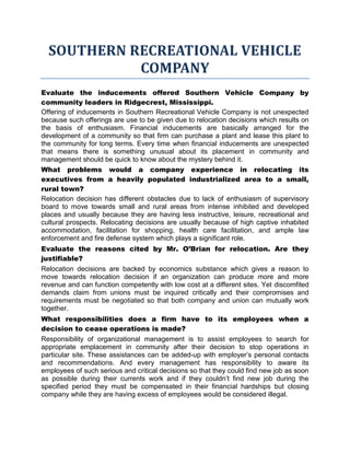 SOUTHERN RECREATIONAL VEHICLE
            COMPANY
Evaluate the inducements offered Southern Vehicle Company by
community leaders in Ridgecrest, Mississippi.
Offering of inducements in Southern Recreational Vehicle Company is not unexpected
because such offerings are use to be given due to relocation decisions which results on
the basis of enthusiasm. Financial inducements are basically arranged for the
development of a community so that firm can purchase a plant and lease this plant to
the community for long terms. Every time when financial inducements are unexpected
that means there is something unusual about its placement in community and
management should be quick to know about the mystery behind it.
What problems would a company experience in relocating its
executives from a heavily populated industrialized area to a small,
rural town?
Relocation decision has different obstacles due to lack of enthusiasm of supervisory
board to move towards small and rural areas from intense inhibited and developed
places and usually because they are having less instructive, leisure, recreational and
cultural prospects. Relocating decisions are usually because of high captive inhabited
accommodation, facilitation for shopping, health care facilitation, and ample law
enforcement and fire defense system which plays a significant role.
Evaluate the reasons cited by Mr. O’Brian for relocation. Are they
justifiable?
Relocation decisions are backed by economics substance which gives a reason to
move towards relocation decision if an organization can produce more and more
revenue and can function competently with low cost at a different sites. Yet discomfited
demands claim from unions must be inquired critically and their compromises and
requirements must be negotiated so that both company and union can mutually work
together.
What responsibilities does a firm have to its employees when a
decision to cease operations is made?
Responsibility of organizational management is to assist employees to search for
appropriate emplacement in community after their decision to stop operations in
particular site. These assistances can be added-up with employer’s personal contacts
and recommendations. And every management has responsibility to aware its
employees of such serious and critical decisions so that they could find new job as soon
as possible during their currents work and if they couldn’t find new job during the
specified period they must be compensated in their financial hardships but closing
company while they are having excess of employees would be considered illegal.
 
