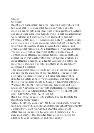 Case 2
Overview
Health care management requires leadership skills which will
test your ability to make vital decisions. “Like a rapidly
mutating cancer cell, poor leadership within healthcare systems
can cause toxic symptoms that adversely impact organizational
work cultures and staff satisfaction and lead to burnout”
(Werberg, 2010, para. 1). Assessments made by leadership have
a direct relation to many areas, including but not limited to the
following: The quality of care provided, staff morale, and
organizational reputation. As a trailblazer of your organization,
you will use effective leadership skills to manage/avoid
conflict, make effective recommendations, manage staff, and
protect the overall quality/efficiency of the organization. To
make effective decisions as a leader you should identify the
major facts, indicate if or what problems exist, and finally,
recommend a solution.
This assignment requires you to review a practical case study
and analyze the elements of poor leadership. The case study
also explores characteristics of a health care leader while
introducing safety culture. Your assessment and responses to
the realistic scenario should be based off leadership attributes.
Werberg, D. (2010). Transformational leadership and staff
retention: Anevidence review with implications for healthcare
systems. Nursing Administration Quarterly. 34(3), 246-258.
doi: 10.1097/NAQ.0b013e3181e70298
Read the following case study published by the Institute for
Healthcare Improvement:
Griner, P. (2017). Case study: On being transparent. Retrieved
from http://www.ihi.org/education/IHIOpenSchool/resources/Do
cuments/Participant_On%20Being%20Transparent.pdf
After reading the case study, you should complete a 2- to 3-
page case analysis that includes three distinct sections (in
addition to your introduction and conclusion):
 