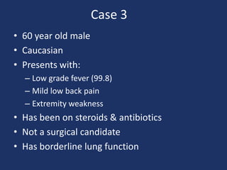 Case 3	 60 year old male Caucasian Presents with: Low grade fever (99.8) Mild low back pain Extremity weakness Has been on steroids & antibiotics Not a surgical candidate Has borderline lung function 
