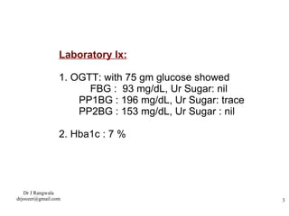 Laboratory Ix: 1. OGTT: with 75 gm glucose showed FBG :  93 mg/dL, Ur Sugar: nil PP1BG : 196 mg/dL, Ur Sugar: trace PP2BG : 153 mg/dL, Ur Sugar : nil 2. Hba1c : 7 % 