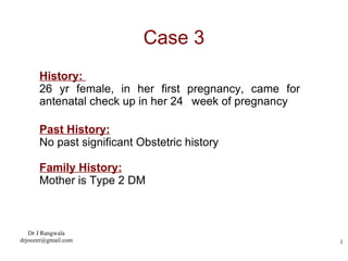 Case 3 History:  26 yr female, in her first pregnancy, came for antenatal check up in her 24 th  week of pregnancy Past History: No past significant Obstetric history Family History: Mother is Type 2 DM 