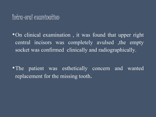 Intra-oral examination
•On clinical examination , it was found that upper right
central incisors was completely avulsed ,the empty
socket was confirmed clinically and radiographically.
•The patient was esthetically concern and wanted
replacement for the missing tooth.
 