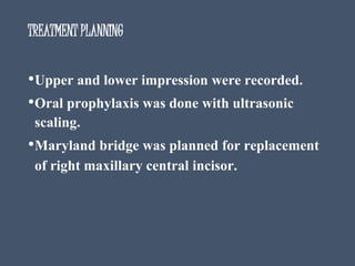 TREATMENT PLANNING
•Upper and lower impression were recorded.
•Oral prophylaxis was done with ultrasonic
scaling.
•Maryland bridge was planned for replacement
of right maxillary central incisor.
 