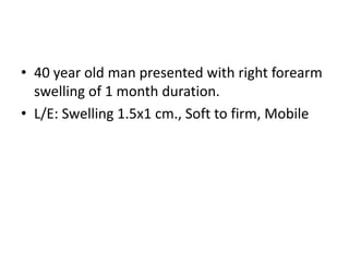 • 40 year old man presented with right forearm
swelling of 1 month duration.
• L/E: Swelling 1.5x1 cm., Soft to firm, Mobile
 