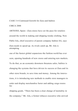 CASE 3-4 Continued Growth for Zara and Inditex
CIRCA 2008
ARTEIXO, Spain—Zara stores have set the pace for retailers
around the world in making and shipping trendy clothing. Now
Pablo Isla, chief executive of parent company Inditex SA, says
Zara needs to speed up. As rivals catch up, Mr. Isla is
attempting
one of the fastest global expansions the fashion world has ever
seen, opening hundreds of new stores and entering new markets.
To do that, as an economic downturn threatens sales, Inditex is
changing the systems that have driven its success at Zara and its
other store brands, to save time and money. Among the innova-
tions, it is introducing new methods to enable store managers to
order and display merchandise faster and adding cargo routes
for
shipping goods. “There has been a clear change of mentality in
the company,” Mr. Isla, a former tobacco executive who arrived
 