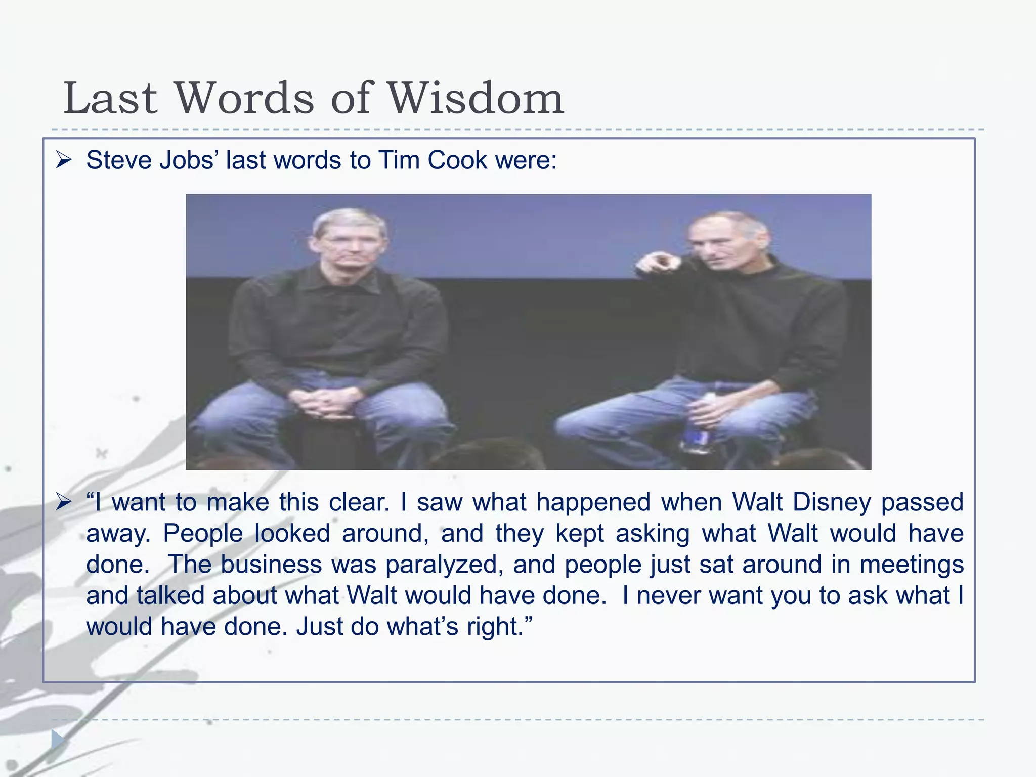 Last Words of Wisdom
 Steve Jobs‟ last words to Tim Cook were:
 “I want to make this clear. I saw what happened when Walt Disney passed
away. People looked around, and they kept asking what Walt would have
done. The business was paralyzed, and people just sat around in meetings
and talked about what Walt would have done. I never want you to ask what I
would have done. Just do what‟s right.”
 