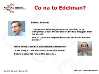 Co na to Edelman? „ I am sorry I could not speak about this sooner.  I had no personal role in this project.  „ Steve Rubel – Senior Vice President Edelman PR „ I want to acknowledge our error in failing to be transparent about the identity of the two bloggers from the outset.  This is 100% our responsibility and our error; not the client's. ” Richard Edelman Dominik Wartecki - Centra S.A. Laura i Jim - Prawdziwa Historia 