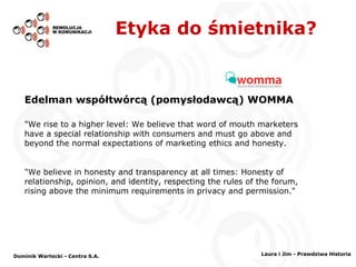 Etyka do śmietnika? Edelman współtwórcą   (pomysłodawcą) WOMMA "We rise to a higher level: We believe that word of mouth marketers have a special relationship with consumers and must go above and beyond the normal expectations of marketing ethics and honesty. "We believe in honesty and transparency at all times: Honesty of relationship, opinion, and identity, respecting the rules of the forum, rising above the minimum requirements in privacy and permission." Dominik Wartecki - Centra S.A. Laura i Jim - Prawdziwa Historia 