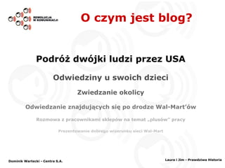 O czym jest blog? Podróż dwójki ludzi przez USA Odwiedziny u swoich dzieci Zwiedzanie okolicy Odwiedzanie znajdujących się po drodze Wal-Mart’ów Rozmowa z pracownikami sklepów na temat „plusów” pracy Prezentowanie dobrego wizerunku sieci Wal-Mart Dominik Wartecki - Centra S.A. Laura i Jim - Prawdziwa Historia 