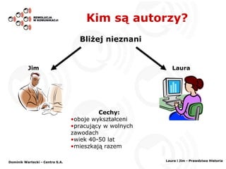 Kim są autorzy? Bliżej nieznani Laura Jim Cechy: oboje wykształceni pracujący w wolnych zawodach wiek 40-50 lat mieszkają razem Dominik Wartecki - Centra S.A. Laura i Jim - Prawdziwa Historia 