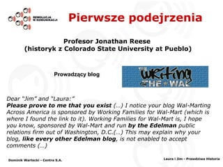 Pierwsze podejrzenia Profesor Jonathan Reese  (historyk z Colorado State University at Pueblo) Dear “Jim” and “Laura:” Please prove to me that you exist   (…)  I notice your blog Wal-Marting Across America is sponsored by Working Families for Wal-Mart (which is where I found the link to it). Working Families for Wal-Mart is, I hope you know, sponsored by Wal-Mart and run  by the Edelman  public relations firm out of Washington, D.C.(…) This may explain why your blog,  like every other Edelman blog , is not enabled to accept comments  (…) Prowadzący blog Dominik Wartecki - Centra S.A. Laura i Jim - Prawdziwa Historia 