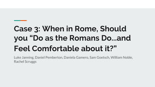 Case 3: When in Rome, Should
you “Do as the Romans Do...and
Feel Comfortable about it?”
Luke Janning, Daniel Pemberton, Daniela Gamero, Sam Goetsch, William Noble,
Rachel Scruggs
 