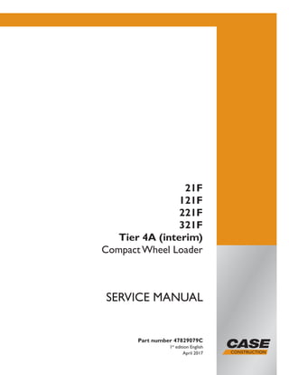 Part number 47829079C
1st
edition English
April 2017
SERVICE MANUAL
21F
121F
221F
321F
Tier 4A (interim)
Compact Wheel Loader
Printed in U.S.A.
© 2017 CNH Industrial Italia S.p.A. All Rights Reserved.
Case is a trademark registered in the United States and many
other countries, owned or licensed to CNH Industrial N.V.,
its subsidiaries or affiliates.
 