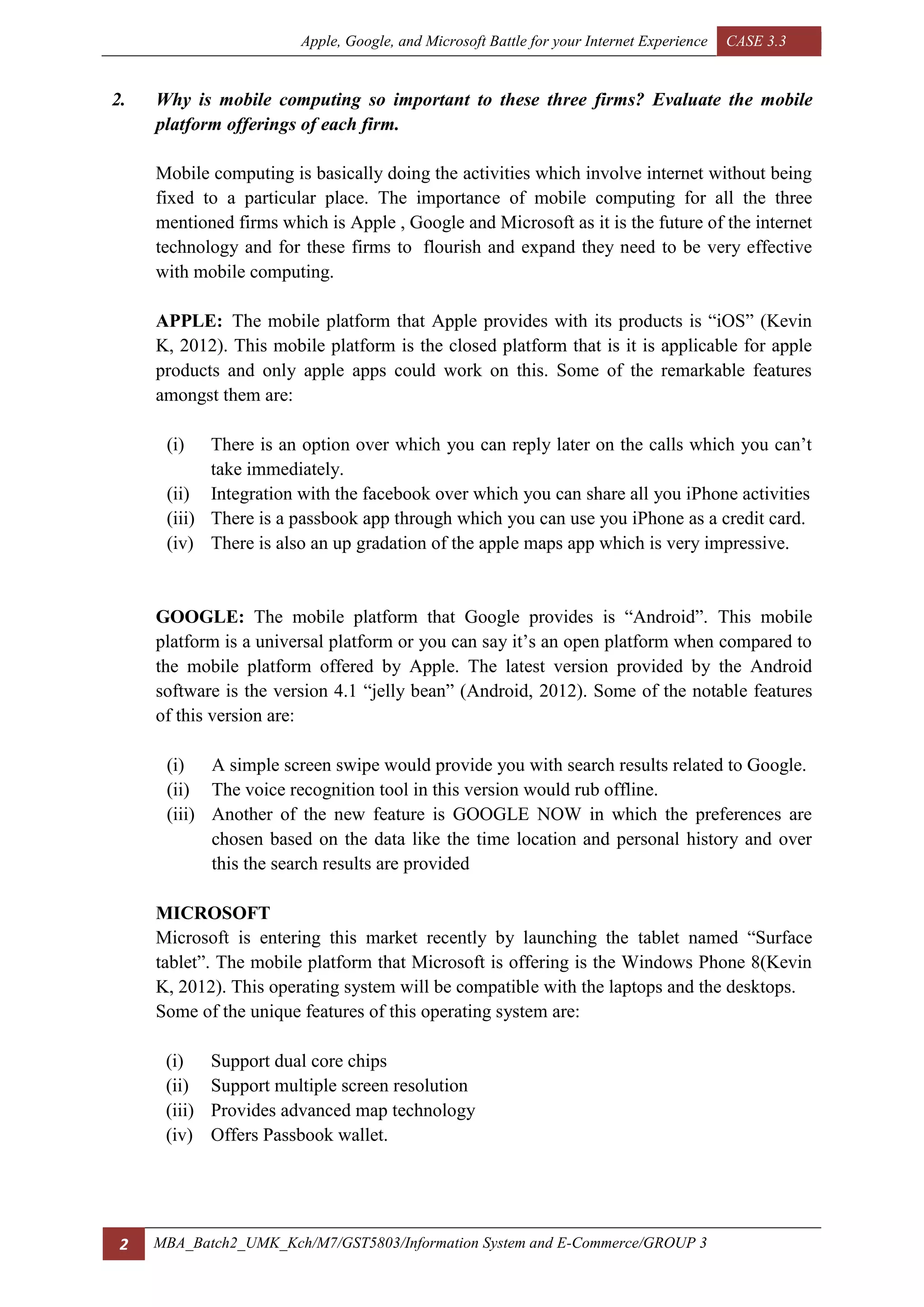 Apple, Google, and Microsoft Battle for your Internet Experience CASE 3.3
2 MBA_Batch2_UMK_Kch/M7/GST5803/Information System and E-Commerce/GROUP 3
2. Why is mobile computing so important to these three firms? Evaluate the mobile
platform offerings of each firm.
Mobile computing is basically doing the activities which involve internet without being
fixed to a particular place. The importance of mobile computing for all the three
mentioned firms which is Apple , Google and Microsoft as it is the future of the internet
technology and for these firms to flourish and expand they need to be very effective
with mobile computing.
APPLE: The mobile platform that Apple provides with its products is “iOS” (Kevin
K, 2012). This mobile platform is the closed platform that is it is applicable for apple
products and only apple apps could work on this. Some of the remarkable features
amongst them are:
(i) There is an option over which you can reply later on the calls which you can’t
take immediately.
(ii) Integration with the facebook over which you can share all you iPhone activities
(iii) There is a passbook app through which you can use you iPhone as a credit card.
(iv) There is also an up gradation of the apple maps app which is very impressive.
GOOGLE: The mobile platform that Google provides is “Android”. This mobile
platform is a universal platform or you can say it’s an open platform when compared to
the mobile platform offered by Apple. The latest version provided by the Android
software is the version 4.1 “jelly bean” (Android, 2012). Some of the notable features
of this version are:
(i) A simple screen swipe would provide you with search results related to Google.
(ii) The voice recognition tool in this version would rub offline.
(iii) Another of the new feature is GOOGLE NOW in which the preferences are
chosen based on the data like the time location and personal history and over
this the search results are provided
MICROSOFT
Microsoft is entering this market recently by launching the tablet named “Surface
tablet”. The mobile platform that Microsoft is offering is the Windows Phone 8(Kevin
K, 2012). This operating system will be compatible with the laptops and the desktops.
Some of the unique features of this operating system are:
(i) Support dual core chips
(ii) Support multiple screen resolution
(iii) Provides advanced map technology
(iv) Offers Passbook wallet.
 